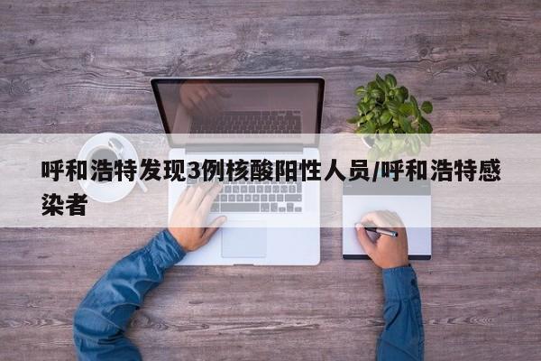 呼和浩特发现3例核酸阳性人员/呼和浩特感染者