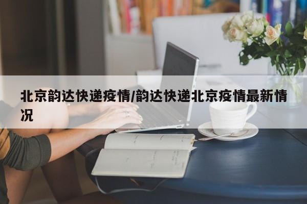北京韵达快递疫情/韵达快递北京疫情最新情况