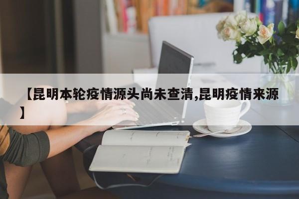 【昆明本轮疫情源头尚未查清,昆明疫情来源】