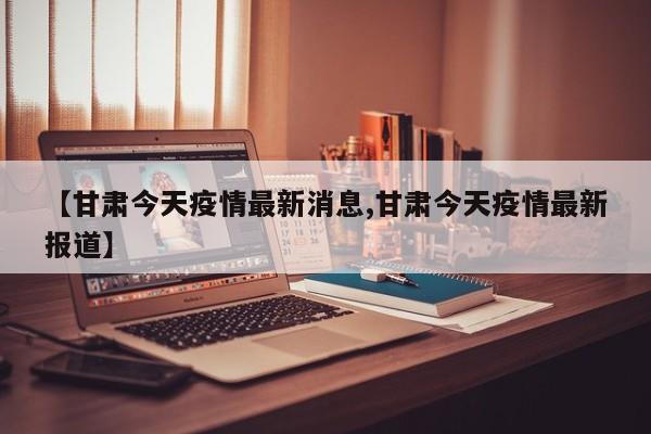 【甘肃今天疫情最新消息,甘肃今天疫情最新报道】