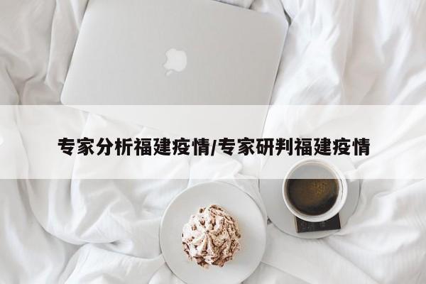 专家分析福建疫情/专家研判福建疫情