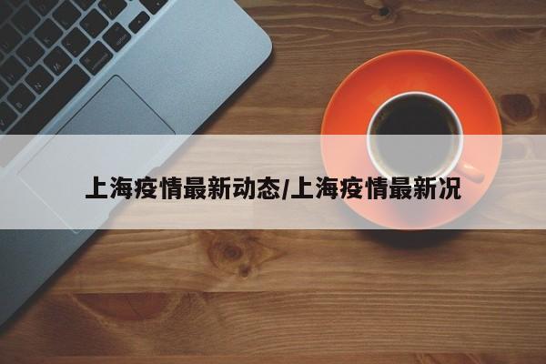 上海疫情最新动态/上海疫情最新况