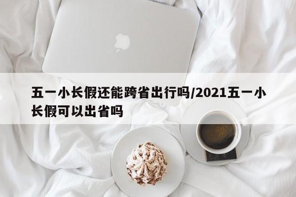 五一小长假还能跨省出行吗/2021五一小长假可以出省吗
