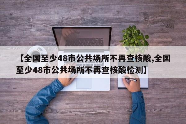 【全国至少48市公共场所不再查核酸,全国至少48市公共场所不再查核酸检测】