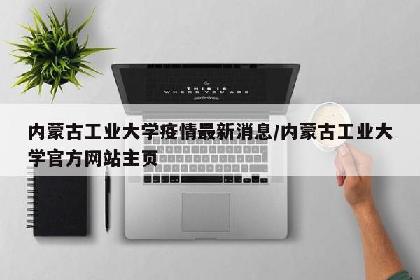 内蒙古工业大学疫情最新消息/内蒙古工业大学官方网站主页