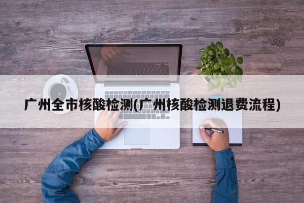 广州全市核酸检测(广州核酸检测退费流程)