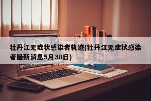 牡丹江无症状感染者轨迹(牡丹江无症状感染者最新消息5月30日)