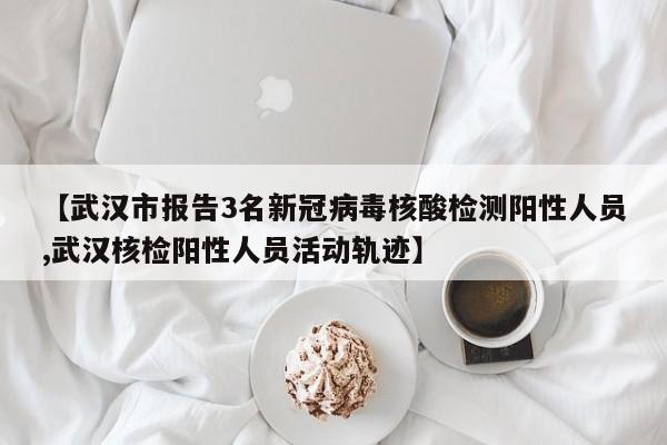 【武汉市报告3名新冠病毒核酸检测阳性人员,武汉核检阳性人员活动轨迹】