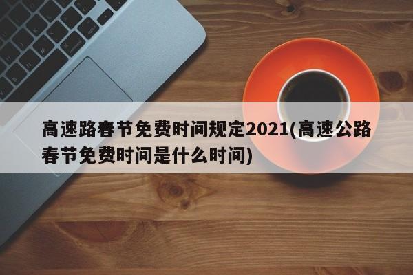 高速路春节免费时间规定2021(高速公路春节免费时间是什么时间)