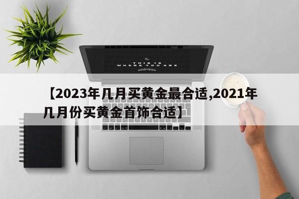 【2023年几月买黄金最合适,2021年几月份买黄金首饰合适】