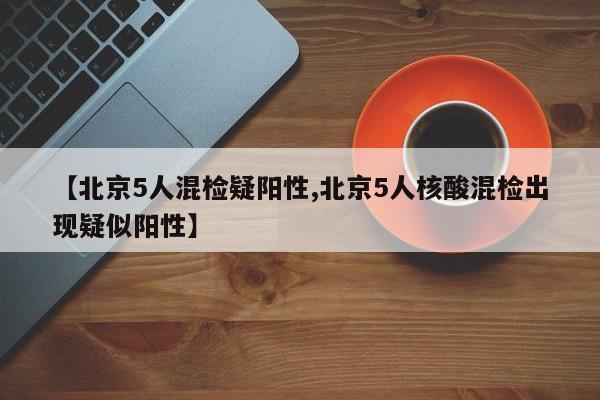 【北京5人混检疑阳性,北京5人核酸混检出现疑似阳性】