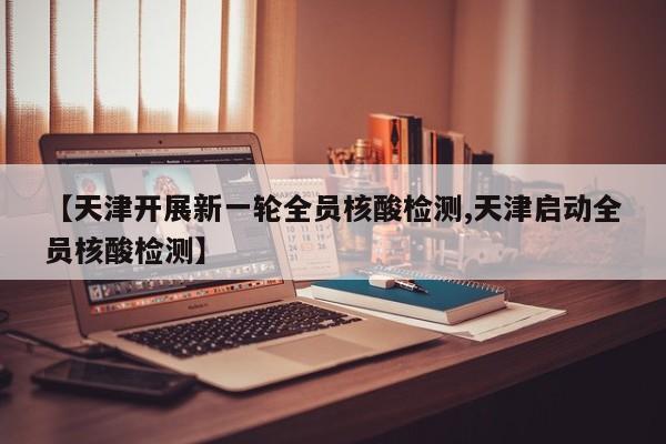 【天津开展新一轮全员核酸检测,天津启动全员核酸检测】