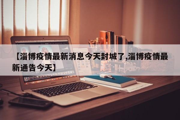【淄博疫情最新消息今天封城了,淄博疫情最新通告今天】