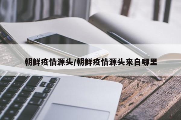 朝鲜疫情源头/朝鲜疫情源头来自哪里