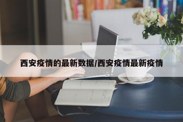西安疫情的最新数据/西安疫情最新疫情