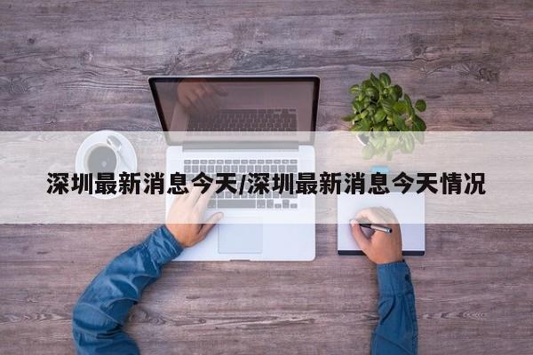 深圳最新消息今天/深圳最新消息今天情况