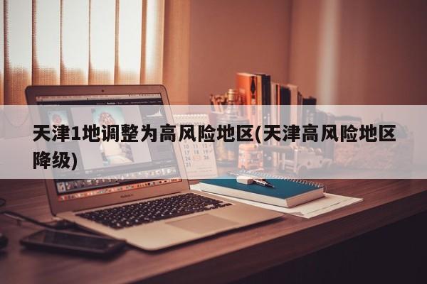 天津1地调整为高风险地区(天津高风险地区降级)