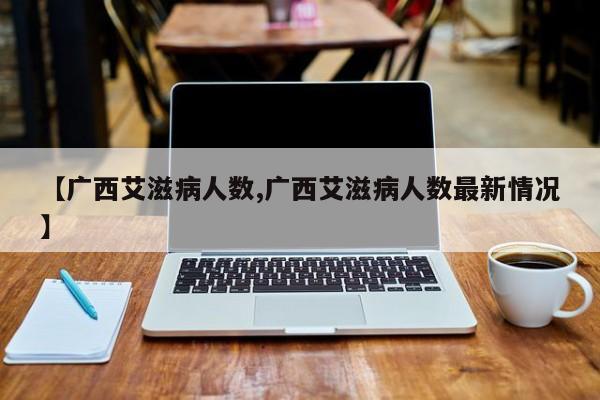 【广西艾滋病人数,广西艾滋病人数最新情况】