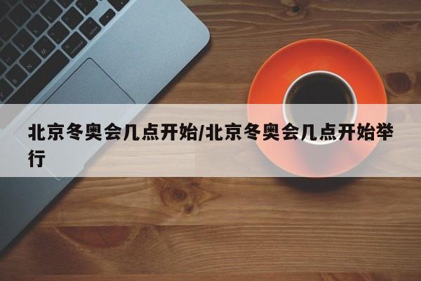 北京冬奥会几点开始/北京冬奥会几点开始举行
