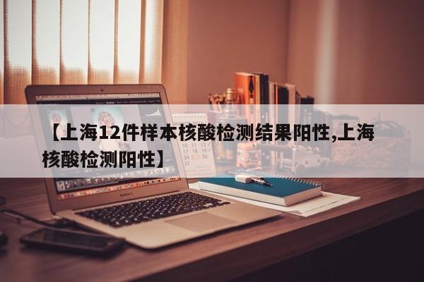 【上海12件样本核酸检测结果阳性,上海 核酸检测阳性】