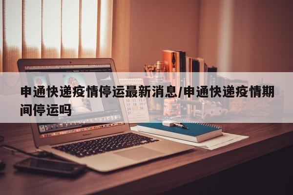 申通快递疫情停运最新消息/申通快递疫情期间停运吗