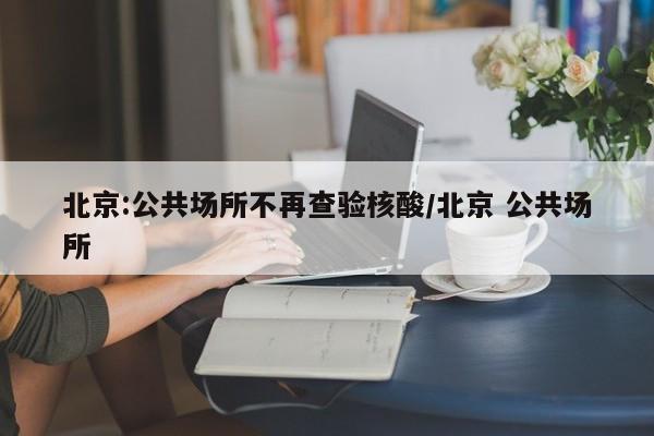 北京:公共场所不再查验核酸/北京 公共场所