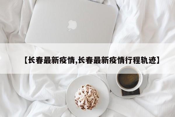 【长春最新疫情,长春最新疫情行程轨迹】