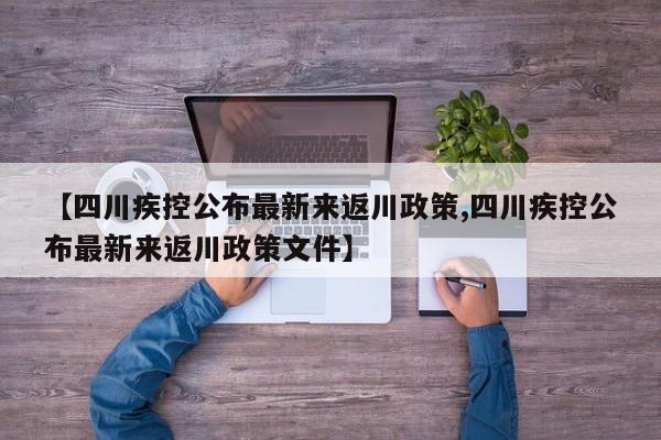 【四川疾控公布最新来返川政策,四川疾控公布最新来返川政策文件】