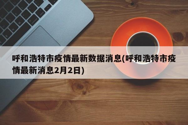呼和浩特市疫情最新数据消息(呼和浩特市疫情最新消息2月2日)