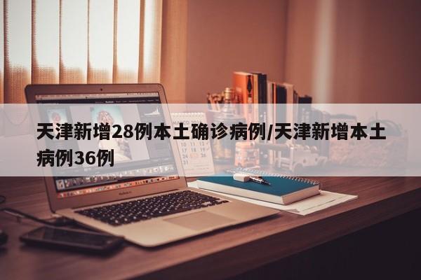 天津新增28例本土确诊病例/天津新增本土病例36例