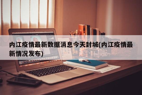 内江疫情最新数据消息今天封城(内江疫情最新情况发布)