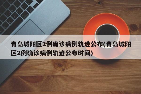 青岛城阳区2例确诊病例轨迹公布(青岛城阳区2例确诊病例轨迹公布时间)