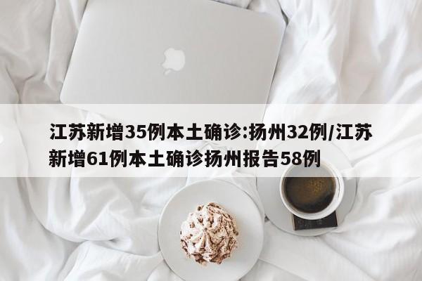江苏新增35例本土确诊:扬州32例/江苏新增61例本土确诊扬州报告58例