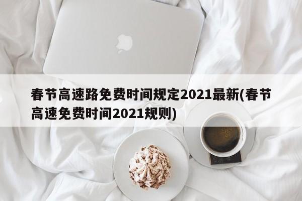 春节高速路免费时间规定2021最新(春节高速免费时间2021规则)