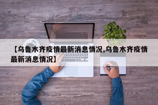 【乌鲁木齐疫情最新消息情况,乌鲁木齐疫情最新消息情况】