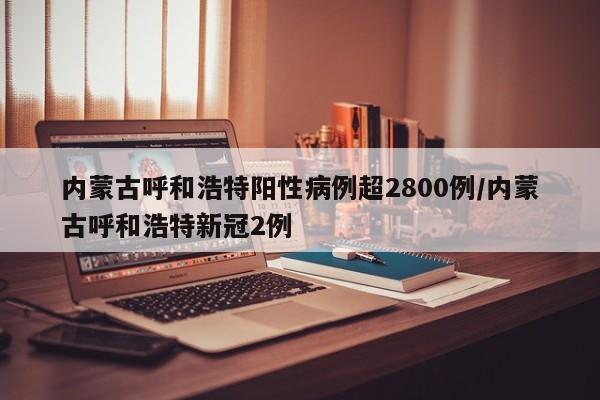 内蒙古呼和浩特阳性病例超2800例/内蒙古呼和浩特新冠2例