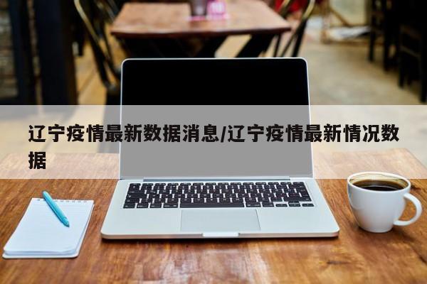 辽宁疫情最新数据消息/辽宁疫情最新情况数据