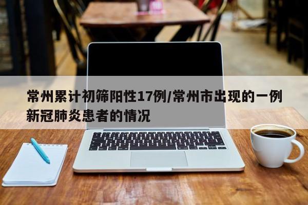 常州累计初筛阳性17例/常州市出现的一例新冠肺炎患者的情况