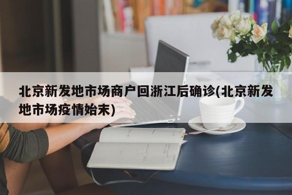 北京新发地市场商户回浙江后确诊(北京新发地市场疫情始末)