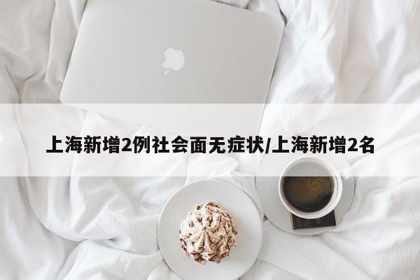 上海新增2例社会面无症状/上海新增2名