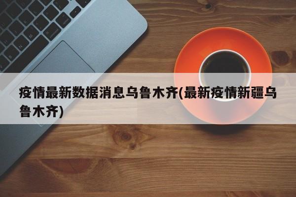 疫情最新数据消息乌鲁木齐(最新疫情新疆乌鲁木齐)
