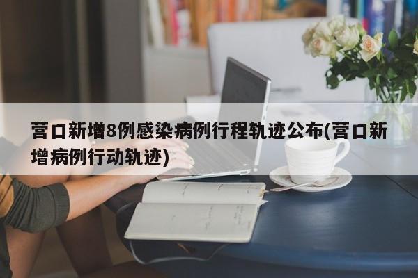 营口新增8例感染病例行程轨迹公布(营口新增病例行动轨迹)