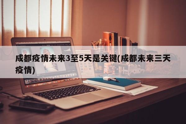 成都疫情未来3至5天是关键(成都未来三天疫情)