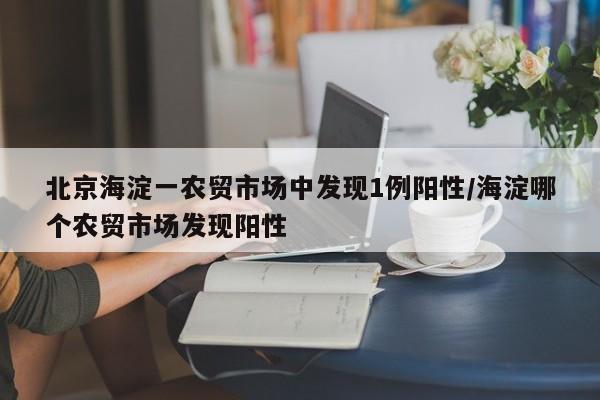 北京海淀一农贸市场中发现1例阳性/海淀哪个农贸市场发现阳性