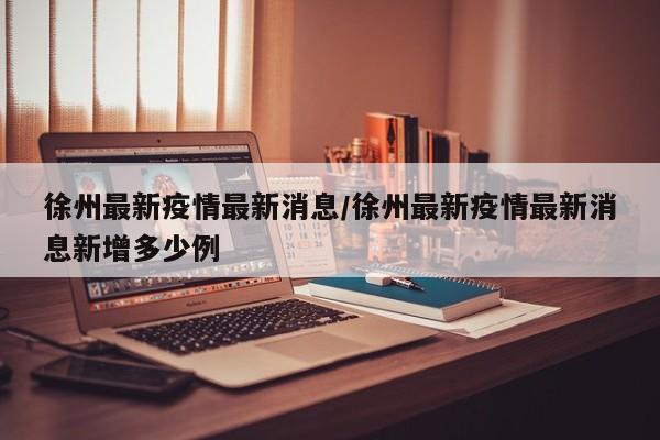 徐州最新疫情最新消息/徐州最新疫情最新消息新增多少例