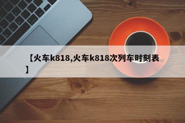 【火车k818,火车k818次列车时刻表】