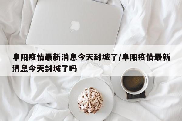 阜阳疫情最新消息今天封城了/阜阳疫情最新消息今天封城了吗