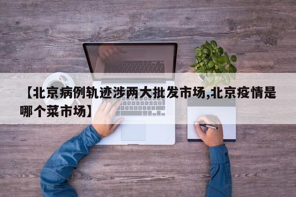 【北京病例轨迹涉两大批发市场,北京疫情是哪个菜市场】