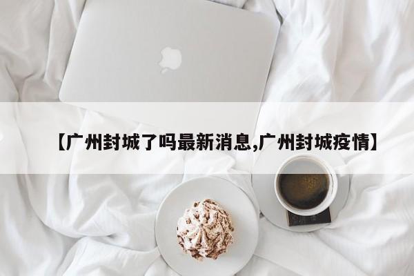 【广州封城了吗最新消息,广州封城疫情】