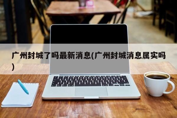 广州封城了吗最新消息(广州封城消息属实吗)